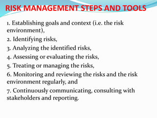 RISK MANAGEMENT STEPS AND TOOLS
1. Establishing goals and context (i.e. the risk
environment),
2. Identifying risks,
3. Analyzing the identified risks,
4. Assessing or evaluating the risks,
5. Treating or managing the risks,
6. Monitoring and reviewing the risks and the risk
environment regularly, and
7. Continuously communicating, consulting with
stakeholders and reporting.
 