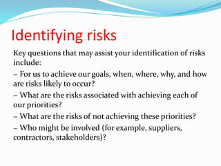 Identifying risks
Key questions that may assist your identification of risks
include:
− For us to achieve our goals, when, where, why, and how
are risks likely to occur?
− What are the risks associated with achieving each of
our priorities?
− What are the risks of not achieving these priorities?
− Who might be involved (for example, suppliers,
contractors, stakeholders)?
 