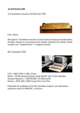 ACTIVITATS FIB

A) Calculadora mecànica MADAS del 1908




Lloc: Suïssa

Descripció: Calculadora mecànica d’acció manual mitjançant desplaçadors
de dígits, basada en el mecanisme del cilindre esglaonat de Leibnitz, també
conegut com “stepped drum” o “stepped reckoner


B) Commodore 8296




CPU : MOS 6502 (1 Mhz, 8 bits)
RAM : 128 Kb (bankswitched), desde BASIC sólo 32 Kb utilizable
Sistema Operativo : CBM BASIC 4.0 (Microsoft)
Puertos : IEEE-488, CBM Casete Port, User-Port

Ordenador de mediados de los 80, intentaba competir con ordenadores
superiores como los IBM-PC y clónicos.
 