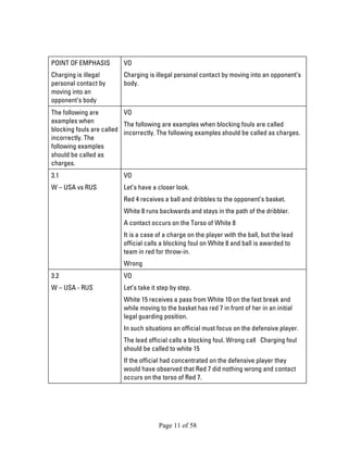 Page 11 of 58 
POINT OF EMPHASIS 
Charging is illegal personal contact by moving into an opponent’s body 
VO 
Charging is illegal personal contact by moving into an opponent’s body. 
The following are examples when blocking fouls are called incorrectly. The following examples should be called as charges. 
VO 
The following are examples when blocking fouls are called incorrectly. The following examples should be called as charges. 
3.1 
W – USA vs RUS 
VO 
Let’s have a closer look. 
Red 4 receives a ball and dribbles to the opponent’s basket. 
White 8 runs backwards and stays in the path of the dribbler. 
A contact occurs on the Torso of White 8 
It is a case of a charge on the player with the ball, but the lead official calls a blocking foul on White 8 and ball is awarded to team in red for throw-in. 
Wrong 
3.2 
W – USA - RUS 
VO 
Let’s take it step by step. 
White 15 receives a pass from White 10 on the fast break and while moving to the basket has red 7 in front of her in an initial legal guarding position. 
In such situations an official must focus on the defensive player. 
The lead official calls a blocking foul. Wrong call Charging foul should be called to white 15 
If the official had concentrated on the defensive player they would have observed that Red 7 did nothing wrong and contact occurs on the torso of Red 7.  