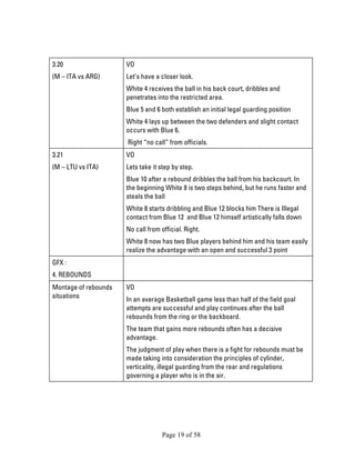 Page 19 of 58 
3.20 
(M – ITA vs ARG) 
VO 
Let’s have a closer look. 
White 4 receives the ball in his back court, dribbles and penetrates into the restricted area. 
Blue 5 and 6 both establish an initial legal guarding position 
White 4 lays up between the two defenders and slight contact occurs with Blue 6. 
Right “no call” from officials. 
3.21 
(M – LTU vs ITA) 
VO 
Lets take it step by step. 
Blue 10 after a rebound dribbles the ball from his backcourt. In the beginning White 8 is two steps behind, but he runs faster and steals the ball 
White 8 starts dribbling and Blue 12 blocks him There is Illegal contact from Blue 12 and Blue 12 himself artistically falls down 
No call from official. Right. 
White 8 now has two Blue players behind him and his team easily realize the advantage with an open and successful 3 point 
GFX : 
4. REBOUNDS 
Montage of rebounds situations 
VO 
In an average Basketball game less than half of the field goal attempts are successful and play continues after the ball rebounds from the ring or the backboard. 
The team that gains more rebounds often has a decisive advantage. 
The judgment of play when there is a fight for rebounds must be made taking into consideration the principles of cylinder, verticality, illegal guarding from the rear and regulations governing a player who is in the air.  
