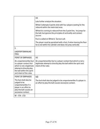 Page 27 of 58 
VO 
Lets further analyze the situation. 
White 5 attempts 3 points shot with four players waiting for the rebound within the restricted area. 
White 6 is running to rebound from the 3 point line, he jumps for the ball, but ignores the principles of verticality and contact occurs 
Foul is called on White 6. Correct call. 
The player must be penalized with a foul, if when leaving the floor he is not within his cylinder and does not jump vertically 
5 
UNSPORTSMANLIKE FOUL 
POINT OF EMPHASIS 
An unsportsmanlike foul is a player contact foul which is not a legitimate attempt to directly play the ball within the spirit and intent of the rules 
VO 
An unsportsmanlike foul is a player contact foul which is not a legitimate attempt to directly play the ball within the spirit and intent of the rules 
POINT OF EMPHASIS 
The foul shall also be judged to be unsportsmanlike if a player in an effort to play the ball causes an excessive contact. 
VO 
The foul shall also be judged to be unsportsmanlike if a player in an effort to play the ball causes excessive contact. 
M – ITA - LTU 
 