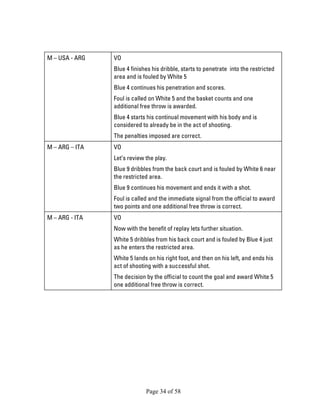 Page 34 of 58 
M – USA - ARG 
VO 
Blue 4 finishes his dribble, starts to penetrate into the restricted area and is fouled by White 5 
Blue 4 continues his penetration and scores. 
Foul is called on White 5 and the basket counts and one additional free throw is awarded. 
Blue 4 starts his continual movement with his body and is considered to already be in the act of shooting. 
The penalties imposed are correct. 
M – ARG – ITA 
VO 
Let’s review the play. 
Blue 9 dribbles from the back court and is fouled by White 6 near the restricted area. 
Blue 9 continues his movement and ends it with a shot. 
Foul is called and the immediate signal from the official to award two points and one additional free throw is correct. 
M – ARG - ITA 
VO 
Now with the benefit of replay lets further situation. 
White 5 dribbles from his back court and is fouled by Blue 4 just as he enters the restricted area. 
White 5 lands on his right foot, and then on his left, and ends his act of shooting with a successful shot. 
The decision by the official to count the goal and award White 5 one additional free throw is correct.  