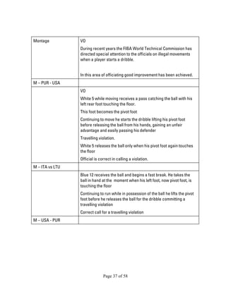 Page 37 of 58 
Montage 
VO 
During recent years the FIBA World Technical Commission has directed special attention to the officials on illegal movements when a player starts a dribble. 
In this area of officiating good improvement has been achieved. 
M – PUR - USA 
VO 
White 5 while moving receives a pass catching the ball with his left rear foot touching the floor. 
This foot becomes the pivot foot 
Continuing to move he starts the dribble lifting his pivot foot before releasing the ball from his hands, gaining an unfair advantage and easily passing his defender 
Travelling violation. 
White 5 releases the ball only when his pivot foot again touches the floor 
Official is correct in calling a violation. 
M – ITA vs LTU 
Blue 12 receives the ball and begins a fast break. He takes the ball in hand at the moment when his left foot, now pivot foot, is touching the floor 
Continuing to run while in possession of the ball he lifts the pivot foot before he releases the ball for the dribble committing a travelling violation 
Correct call for a travelling violation 
M – USA - PUR 
 