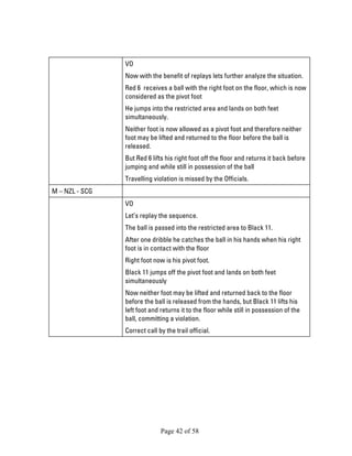 Page 42 of 58 
VO 
Now with the benefit of replays lets further analyze the situation. 
Red 6 receives a ball with the right foot on the floor, which is now considered as the pivot foot 
He jumps into the restricted area and lands on both feet simultaneously. 
Neither foot is now allowed as a pivot foot and therefore neither foot may be lifted and returned to the floor before the ball is released. 
But Red 6 lifts his right foot off the floor and returns it back before jumping and while still in possession of the ball 
Travelling violation is missed by the Officials. 
M – NZL - SCG 
VO 
Let’s replay the sequence. 
The ball is passed into the restricted area to Black 11. 
After one dribble he catches the ball in his hands when his right foot is in contact with the floor 
Right foot now is his pivot foot. 
Black 11 jumps off the pivot foot and lands on both feet simultaneously 
Now neither foot may be lifted and returned back to the floor before the ball is released from the hands, but Black 11 lifts his left foot and returns it to the floor while still in possession of the ball, committing a violation. 
Correct call by the trail official.  