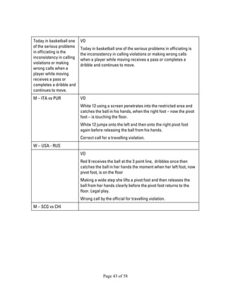 Page 43 of 58 
Today in basketball one of the serious problems in officiating is the inconsistency in calling violations or making wrong calls when a player while moving receives a pass or completes a dribble and continues to move. 
VO 
Today in basketball one of the serious problems in officiating is the inconsistency in calling violations or making wrong calls when a player while moving receives a pass or completes a dribble and continues to move. 
M – ITA vs PUR 
VO 
White 12 using a screen penetrates into the restricted area and catches the ball in his hands, when the right foot – now the pivot foot – is touching the floor. 
White 12 jumps onto the left and then onto the right pivot foot again before releasing the ball from his hands. 
Correct call for a travelling violation. 
W – USA - RUS 
VO 
Red 9 receives the ball at the 3 point line, dribbles once then catches the ball in her hands the moment when her left foot, now pivot foot, is on the floor 
Making a wide step she lifts a pivot foot and then releases the ball from her hands clearly before the pivot foot returns to the floor. Legal play. 
Wrong call by the official for travelling violation. 
M – SCG vs CHI 
 