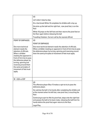 Page 44 of 58 
VO 
Let’s take it step by step. 
On a fast break White 10 completes his dribble with a lay-up. 
He picks up the ball and his right foot , now pivot foot, is on the floor 
White 10 jumps on the left foot and then returns the pivot foot on the floor again before releasing the ball 
Travelling Violation. Correct call by the nearest official. 
POINT OF EMPHASIS 
One more technical element needs the attention of officials. When a dribbler meeting the opponent in front of him tries to pass the defensive player by turning, spinning and reversing around them the same principles of movement of feet must apply. 
VO 
POINT OF EMPHASIS 
One more technical element needs the attention of officials. When a dribbler meeting an opponent in front of him tries to pass the defensive player by turning, spinning and reversing around them the same principles of movement of feet must apply. 
M - USA vs ESP 
VO The offensive player Blue 15 makes a spin to try to pass the defensive player. 
He catches the ball in his hands after completing the dribble and at the moment when his left foot, now pivot foot, is touching the floor. 
Continuing to spin he lifts his pivot foot, steps onto the right foot and passes the ball to his team-mate, releasing the ball from his hands before the pivot foot again returns to the floor. 
Legal Play  