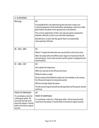 Page 45 of 58 
9. 24 SECONDS 
Montage 
VO 
In basketball the rule determining the time that a team can control possession of the ball before attempting a shot for a field goal makes the game more spectacular and dynamic. 
The correct application of this rule requires good cooperation between officials on the court and their Assistants. 
Sometimes it is seen that the game flow is unreasonably interrupted by officials. 
M – SCG - ARG 
VO 
White 11 steals the ball with one second left on the shot clock. 
After the steal when the White team begins to fast break the 24 second signal incorrectly sounds and the game is stopped by the fourth official 
W – BRA - ESP 
VO 
Lets replay the sequence. 
With one second on the 24 second clock 
White 6 makes a steal. 
At the moment that White 6 makes her first dribble on the break, the 24 second signal erroneously sounds 
Official wrongly stops the game 
The 24 second signal should be disregarded and the game should continue. 
POINT OF EMPHASIS 
To constitute a shot for a field goal within 24 seconds the ball must leave the player's hands before the device signal sounds 
VO 
POINT OF EMPHASIS 
To constitute a shot for a field goal within 24 seconds the ball must leave the player's hands before the device signal sounds 
 