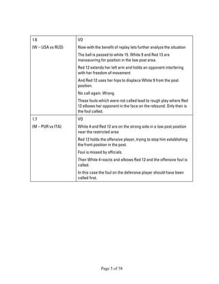 Page 5 of 58 
1.6 
(W – USA vs RUS) 
VO 
Now with the benefit of replay lets further analyze the situation 
The ball is passed to white 15. White 9 and Red 13 are manoeuvring for position in the low post area. 
Red 12 extends her left arm and holds an opponent interfering with her freedom of movement 
And Red 12 uses her hips to displace White 9 from the post position. 
No call again. Wrong. 
These fouls which were not called lead to rough play where Red 12 elbows her opponent in the face on the rebound. Only then is the foul called. 
1.7 
(M – PUR vs ITA) 
VO 
White 4 and Red 12 are on the strong side in a low post position near the restricted area 
Red 12 holds the offensive player, trying to stop him establishing the front position in the post. 
Foul is missed by officials. 
Then White 4 reacts and elbows Red 12 and the offensive foul is called. 
In this case the foul on the defensive player should have been called first.  