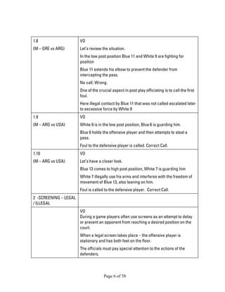 Page 6 of 58 
1.8 
(M – GRE vs ARG) 
VO 
Let’s review the situation. 
In the low post position Blue 11 and White 9 are fighting for position 
Blue 11 extends his elbow to prevent the defender from intercepting the pass. 
No call. Wrong. 
One of the crucial aspect in post play officiating is to call the first foul. 
Here illegal contact by Blue 11 that was not called escalated later to excessive force by White 9 
1.9 
(M – ARG vs USA) 
VO 
White 9 is in the low post position, Blue 6 is guarding him. 
Blue 6 holds the offensive player and then attempts to steal a pass. 
Foul to the defensive player is called. Correct Call. 
1.10 
(M – ARG vs USA) 
VO 
Let’s have a closer look. 
Blue 13 comes to high post position, White 7 is guarding him 
White 7 illegally use his arms and interferes with the freedom of movement of Blue 13, also leaning on him. 
Foul is called to the defensive player. Correct Call. 
2 -SCREENING – LEGAL / ILLEGAL 
VO During a game players often use screens as an attempt to delay or prevent an opponent from reaching a desired position on the court. 
When a legal screen takes place – the offensive player is stationary and has both feet on the floor. 
The officials must pay special attention to the actions of the defenders.  