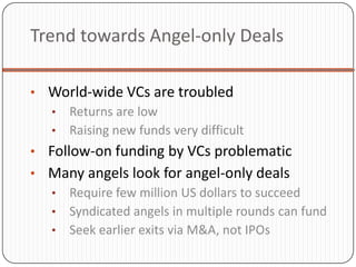 Trend towards Angel-only Deals

• World-wide VCs are troubled
  • Returns are low
  • Raising new funds very difficult
• Follow-on funding by VCs problematic
• Many angels look for angel-only deals
  • Require few million US dollars to succeed
  • Syndicated angels in multiple rounds can fund
  • Seek earlier exits via M&A, not IPOs
 