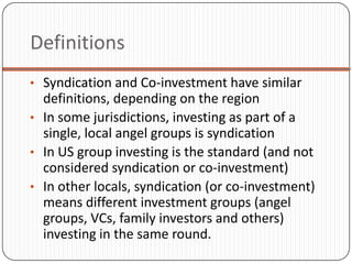 Definitions
• Syndication and Co-investment have similar
  definitions, depending on the region
• In some jurisdictions, investing as part of a
  single, local angel groups is syndication
• In US group investing is the standard (and not
  considered syndication or co-investment)
• In other locals, syndication (or co-investment)
  means different investment groups (angel
  groups, VCs, family investors and others)
  investing in the same round.
 