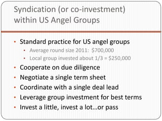 Syndication (or co-investment)
within US Angel Groups

• Standard practice for US angel groups
   • Average round size 2011: $700,000
   • Local group invested about 1/3 = $250,000
• Cooperate on due diligence
• Negotiate a single term sheet
• Coordinate with a single deal lead
• Leverage group investment for best terms
• Invest a little, invest a lot…or pass
 
