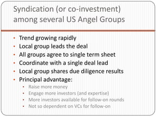 Syndication (or co-investment)
among several US Angel Groups

• Trend growing rapidly
• Local group leads the deal
• All groups agree to single term sheet
• Coordinate with a single deal lead
• Local group shares due diligence results
• Principal advantage:
   •   Raise more money
   •   Engage more investors (and expertise)
   •   More investors available for follow-on rounds
   •   Not so dependent on VCs for follow-on
 