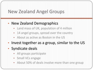 New Zealand Angel Groups

• New Zealand Demographics
   • Land mass of UK, population of 4 million
   • 14 angel groups, spread over the country
   • About as active as Boston in the US
• Invest together as a group, similar to the US
• Syndicate deals
   • All groups participate
   • Small VCs engage
   • About 50% of deals involve more than one group
 