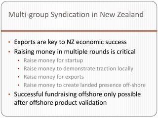 Multi-group Syndication in New Zealand


• Exports are key to NZ economic success
• Raising money in multiple rounds is critical
   • Raise money for startup
   • Raise money to demonstrate traction locally
   • Raise money for exports
   • Raise money to create landed presence off-shore
• Successful fundraising offshore only possible
  after offshore product validation
 