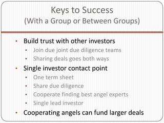 Keys to Success
   (With a Group or Between Groups)

• Build trust with other investors
  • Join due joint due diligence teams
  • Sharing deals goes both ways
• Single investor contact point
  • One term sheet
  • Share due diligence
  • Cooperate finding best angel experts
  • Single lead investor
• Cooperating angels can fund larger deals
 
