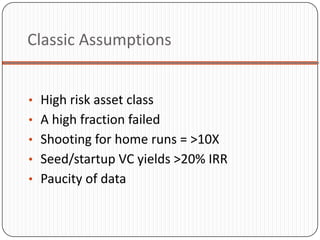 Classic Assumptions


• High risk asset class
• A high fraction failed
• Shooting for home runs = >10X
• Seed/startup VC yields >20% IRR
• Paucity of data
 
