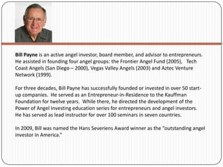 Bill Payne is an active angel investor, board member, and advisor to entrepreneurs.
He assisted in founding four angel groups: the Frontier Angel Fund (2005), Tech
Coast Angels (San Diego – 2000), Vegas Valley Angels (2003) and Aztec Venture
Network (1999).

For three decades, Bill Payne has successfully founded or invested in over 50 start-
up companies. He served as an Entrepreneur-in-Residence to the Kauffman
Foundation for twelve years. While there, he directed the development of the
Power of Angel Investing education series for entrepreneurs and angel investors.
He has served as lead instructor for over 100 seminars in seven countries.

In 2009, Bill was named the Hans Severiens Award winner as the “outstanding angel
investor in America.”
 