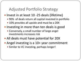 Adjusted Portfolio Strategy
 Invest in at least 10 -25 deals (lifetime)
   90% of deals return all capital invested in portfolio
   10% provides all upside and must be a 20X
 Investing in more than ten deals is good
   Conversely, a small number of large angel
    investments increases risk
 All deals must have potential for 20X
 Angel investing is a 10+ year commitment
   Similar to VC investing, perhaps longer!
 