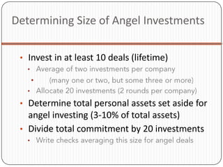 Determining Size of Angel Investments

 • Invest in at least 10 deals (lifetime)
   •
       •
   •

 • Determine total personal assets set aside for
   angel investing (3-10% of total assets)
 • Divide total commitment by 20 investments
   •
 