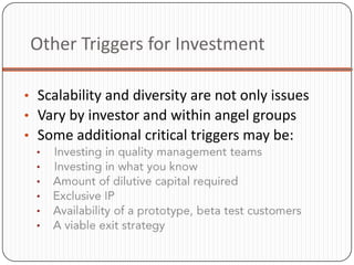 Other Triggers for Investment

• Scalability and diversity are not only issues
• Vary by investor and within angel groups
• Some additional critical triggers may be:
  •
  •
  •
  •
  •
  •
 