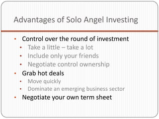 Advantages of Solo Angel Investing

• Control over the round of investment
  • Take a little – take a lot
  • Include only your friends
  • Negotiate control ownership
• Grab hot deals
  • Move quickly
  • Dominate an emerging business sector
• Negotiate your own term sheet
 