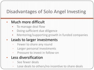 Disadvantages of Solo Angel Investing
• Much more difficult
   • To manage deal flow
   • Doing sufficient due diligence
   • Mentoring/supporting growth in funded companies
• Leads to larger investments
   • Fewer to share any round
   • Larger personal investments
   • Pressure to invest in follow-on
• Less diversification
   • See fewer deals
   • Lose deals to others/no incentive to share deals
 