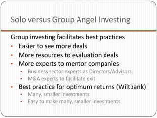 Solo versus Group Angel Investing
Group investing facilitates best practices
• Easier to see more deals
• More resources to evaluation deals
• More experts to mentor companies
   •   Business sector experts as Directors/Advisors
   •   M&A experts to facilitate exit
• Best practice for optimum returns (Wiltbank)
  • Many, smaller investments
  • Easy to make many, smaller investments
 