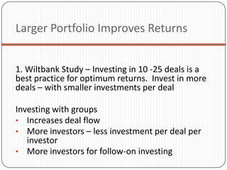 Larger Portfolio Improves Returns


1. Wiltbank Study – Investing in 10 -25 deals is a
best practice for optimum returns. Invest in more
deals – with smaller investments per deal

Investing with groups
• Increases deal flow
• More investors – less investment per deal per
   investor
• More investors for follow-on investing
 