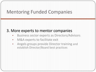 Mentoring Funded Companies


3. More experts to mentor companies
   •   Business sector experts as Directors/Advisors
   •   M&A experts to facilitate exit
   •   Angels groups provide Director training and
       establish Director/Board best practices
 