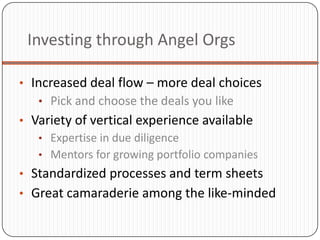 Investing through Angel Orgs

• Increased deal flow – more deal choices
   • Pick and choose the deals you like
• Variety of vertical experience available
   • Expertise in due diligence
   • Mentors for growing portfolio companies
• Standardized processes and term sheets
• Great camaraderie among the like-minded
 