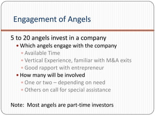 Engagement of Angels

5 to 20 angels invest in a company
   Which angels engage with the company
     Available Time
     Vertical Experience, familiar with M&A exits
     Good rapport with entrepreneur
   How many will be involved
     One or two – depending on need
     Others on call for special assistance

Note: Most angels are part-time investors
 