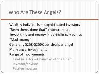 Who Are These Angels?

Wealthy individuals – sophisticated investors
“Been there, done that” entrepreneurs
 Invest time and money in portfolio companies
“Mad money”
Generally $25K-$250K per deal per angel
Many angel investments
Range of involvements
   Lead investor – Chairman of the Board
   Investor/advisor
   Passive investor
 