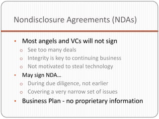 Nondisclosure Agreements (NDAs)

• Most angels and VCs will not sign
  o See too many deals
  o Integrity is key to continuing business
  o Not motivated to steal technology
• May sign NDA…
  o During due diligence, not earlier
  o Covering a very narrow set of issues
• Business Plan - no proprietary information
 