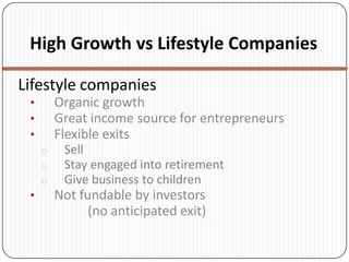 High Growth vs Lifestyle Companies

Lifestyle companies
 •       Organic growth
 •       Great income source for entrepreneurs
 •       Flexible exits
     o    Sell
     o    Stay engaged into retirement
     o    Give business to children
 •       Not fundable by investors
               (no anticipated exit)
 
