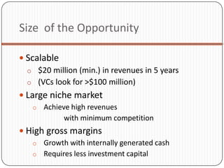 Size of the Opportunity

 Scalable
  o $20 million (min.) in revenues in 5 years
  o (VCs look for >$100 million)
 Large niche market
    o Achieve high revenues
            with minimum competition
 High gross margins
   o Growth with internally generated cash
   o Requires less investment capital
 