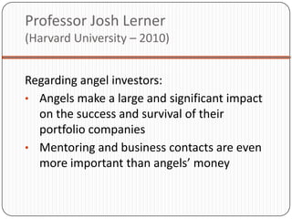 Professor Josh Lerner
(Harvard University – 2010)


Regarding angel investors:
• Angels make a large and significant impact
  on the success and survival of their
  portfolio companies
• Mentoring and business contacts are even
  more important than angels’ money
 