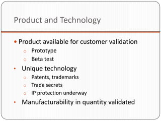 Product and Technology

 Product available for customer validation
   o Prototype
   o Beta test
• Unique technology
  o Patents, trademarks
  o Trade secrets
  o IP protection underway
• Manufacturability in quantity validated
 