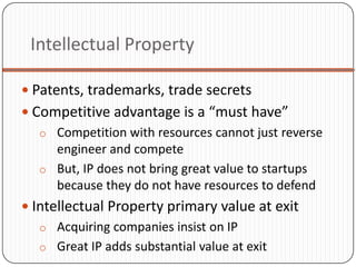 Intellectual Property

 Patents, trademarks, trade secrets
 Competitive advantage is a “must have”
   o Competition with resources cannot just reverse
     engineer and compete
   o But, IP does not bring great value to startups
     because they do not have resources to defend
 Intellectual Property primary value at exit
   o Acquiring companies insist on IP
   o Great IP adds substantial value at exit
 