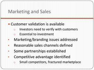 Marketing and Sales

 Customer validation is available
   o Investors need to verify with customers
   o Essential to investment
•   Marketing/branding issues addressed
•   Reasonable sales channels defined
•   Some partnerships established
•   Competitive advantage identified
    o   Small competitors, fractured marketplace
 