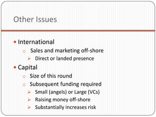 Other Issues

 International
    o Sales and marketing off-shore
       Direct or landed presence
 Capital
   o Size of this round
   o Subsequent funding required
      Small (angels) or Large (VCs)
      Raising money off-shore
      Substantially increases risk
 