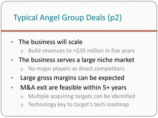 Typical Angel Group Deals (p2)

• The business will scale
  o Build revenues to >$20 million in five years
• The business serves a large niche market
  o No major players as direct competitors
•    Large gross margins can be expected
•    M&A exit are feasible within 5+ years
     o Multiple acquiring targets can be identified
     o Technology key to target’s tech roadmap
 