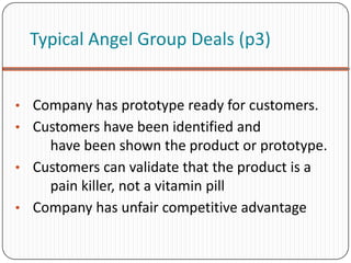 Typical Angel Group Deals (p3)


• Company has prototype ready for customers.
• Customers have been identified and
    have been shown the product or prototype.
• Customers can validate that the product is a
    pain killer, not a vitamin pill
• Company has unfair competitive advantage
 
