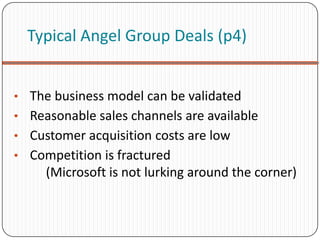 Typical Angel Group Deals (p4)


• The business model can be validated
• Reasonable sales channels are available
• Customer acquisition costs are low
• Competition is fractured
     (Microsoft is not lurking around the corner)
 