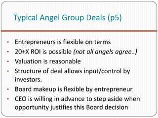 Typical Angel Group Deals (p5)

• Entrepreneurs is flexible on terms
• 20+X ROI is possible (not all angels agree..)
• Valuation is reasonable
• Structure of deal allows input/control by
  investors.
• Board makeup is flexible by entrepreneur
• CEO is willing in advance to step aside when
  opportunity justifies this Board decision
 