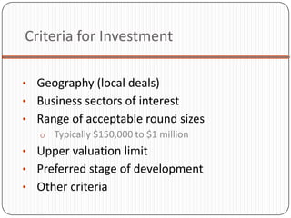 Criteria for Investment

• Geography (local deals)
• Business sectors of interest
• Range of acceptable round sizes
  o Typically $150,000 to $1 million
• Upper valuation limit
• Preferred stage of development
• Other criteria
 