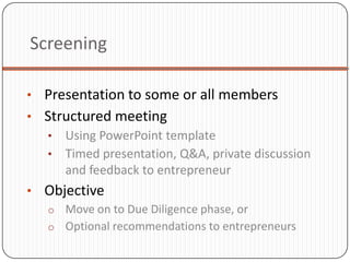 Screening

• Presentation to some or all members
• Structured meeting
  • Using PowerPoint template
  • Timed presentation, Q&A, private discussion
     and feedback to entrepreneur
• Objective
  o Move on to Due Diligence phase, or
  o Optional recommendations to entrepreneurs
 