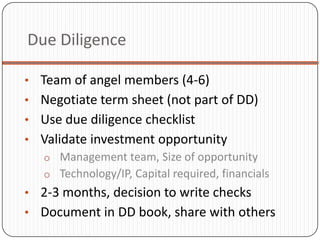 Due Diligence

• Team of angel members (4-6)
• Negotiate term sheet (not part of DD)
• Use due diligence checklist
• Validate investment opportunity
  o Management team, Size of opportunity
  o Technology/IP, Capital required, financials
• 2-3 months, decision to write checks
• Document in DD book, share with others
 