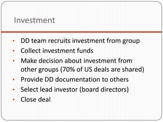 Investment

• DD team recruits investment from group
• Collect investment funds
• Make decision about investment from
  other groups (70% of US deals are shared)
• Provide DD documentation to others
• Select lead investor (board directors)
• Close deal
 
